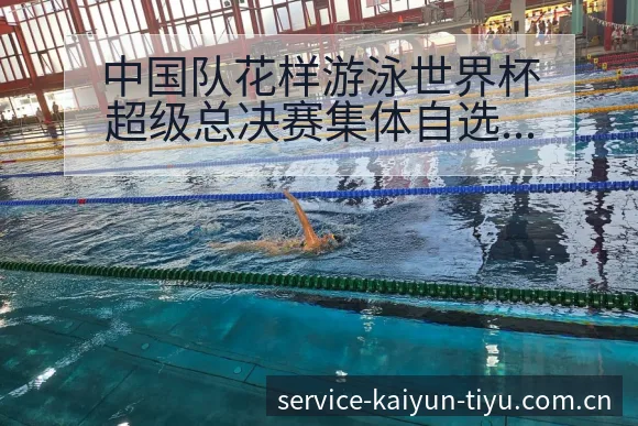 中国队花样游泳世界杯超级总决赛集体自选技巧赛程签表分析 - 开云体育